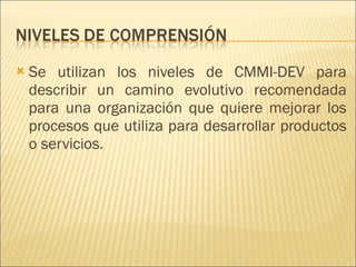 Se utilizan los niveles de CMMI-DEV para describir un camino evolutivo recomendada para una organización que quiere mejorar los procesos que utiliza para desarrollar productos o servicios.  
