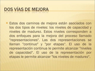 Estos dos caminos de mejora están asociados con los dos tipos de niveles: los niveles de capacidad y niveles de madurez. Estos niveles corresponden a dos enfoques para la mejora del proceso llamado "representaciones". Las dos representaciones se llaman "continuo" y "por etapas“. El uso de la representación continua le permite alcanzar "niveles de capacidad“. El uso de la representación por etapas le permite alcanzar "los niveles de madurez".  