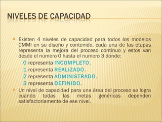 Existen 4 niveles de capacidad para todos los modelos CMMI en su diseño y contenido, cada una de las etapas representa la mejora del proceso continuo y estos van desde el número 0 hasta el numero 3 donde: 0  representa  INCOMPLETO . 1  representa  REALIZADO . 2  representa  ADMINISTRADO . 3  representa  DEFINIDO .  Un nivel de capacidad para una área del proceso se logra cuando todas las metas genéricas dependen satisfactoriamente de ese nivel.  