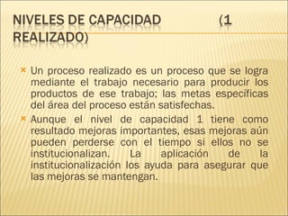 Un proceso realizado es un proceso que se logra mediante el trabajo necesario para producir los productos de ese trabajo; las metas específicas del área del proceso están satisfechas.  Aunque el nivel de capacidad 1 tiene como resultado mejoras importantes, esas mejoras aún pueden perderse con el tiempo si ellos no se institucionalizan. La aplicación de la institucionalización los ayuda para asegurar que las mejoras se mantengan. 
