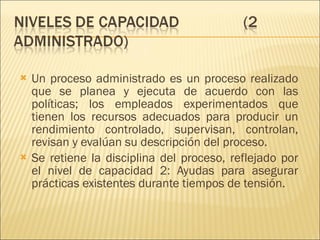 Un proceso administrado es un proceso realizado que se planea y ejecuta de acuerdo con las políticas; los empleados experimentados que tienen los recursos adecuados para producir un rendimiento controlado, supervisan, controlan, revisan y evalúan su descripción del proceso.  Se retiene la disciplina del proceso, reflejado por el nivel de capacidad 2: Ayudas para asegurar prácticas existentes durante tiempos de tensión. 