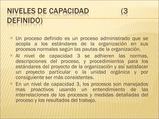 Un proceso definido es un proceso administrado que se acopla a los estándares de la organización en sus procesos normales según las pautas de la organización.  Al nivel de capacidad 3 se adhieren las normas, descripciones del proceso, y procedimientos para los estándares del proyecto de la organización y así satisfacer un proyecto particular o la unidad orgánica y por consiguiente ser más consistentes. En un nivel de capacidad 3, los procesos son manejados mas proactivos usando un entendimiento de las interrelaciones de los procesos y medidas detalladas del proceso y los resultados del trabajo. 