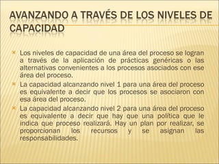 Los niveles de capacidad de una área del proceso se logran a través de la aplicación de prácticas genéricas o las alternativas convenientes a los procesos asociados con ese área del proceso.  La capacidad alcanzando nivel 1 para una área del proceso es equivalente a decir que los procesos se asociaron con esa área del proceso.  La capacidad alcanzando nivel 2 para una área del proceso es equivalente a decir que hay que una política que le indica que proceso realizará. Hay un plan por realizar, se proporcionan los recursos y se asignan las responsabilidades. 