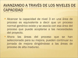 Alcanzar la capacidad de nivel 3 en una área de proceso es equivalente a decir que un proceso normal genérico existe y se asocia con esa área del proceso que puede acoplarse a las necesidades del proyecto.  Ahora las áreas del proceso que se han seleccionado para su mejora, pueden continuar su jornada de mejora dirigiéndose a las áreas de proceso de alta madurez. 