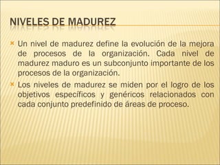 Un nivel de madurez define la evolución de la mejora de procesos de la organización. Cada nivel de madurez maduro es un subconjunto importante de los procesos de la organización.  Los niveles de madurez se miden por el logro de los objetivos específicos y genéricos relacionados con cada conjunto predefinido de áreas de proceso. 