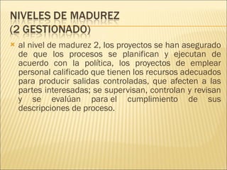 al nivel de madurez 2, los proyectos se han asegurado de que los procesos se planifican y ejecutan de acuerdo con la política, los proyectos de emplear personal calificado que tienen los recursos adecuados para producir salidas controladas, que afecten a las partes interesadas; se supervisan, controlan y revisan y se evalúan para el cumplimiento de sus descripciones de proceso.  