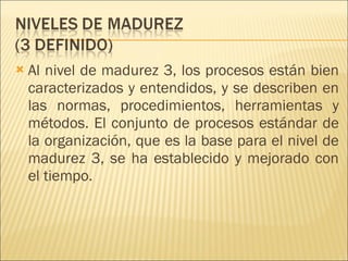 Al nivel de madurez 3, los procesos están bien caracterizados y entendidos, y se describen en las normas, procedimientos, herramientas y métodos. El conjunto de procesos estándar de la organización, que es la base para el nivel de madurez 3, se ha establecido y mejorado con el tiempo.  