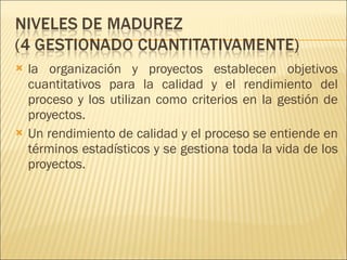 la organización y proyectos establecen objetivos cuantitativos para la calidad y el rendimiento del proceso y los utilizan como criterios en la gestión de proyectos.  Un rendimiento de calidad y el proceso se entiende en términos estadísticos y se gestiona toda la vida de los proyectos. 