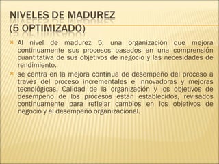 Al nivel de madurez 5, una organización que mejora continuamente sus procesos basados en una comprensión cuantitativa de sus objetivos de negocio y las necesidades de rendimiento. se centra en la mejora continua de desempeño del proceso a través del proceso incrementales e innovadoras y mejoras tecnológicas. Calidad de la organización y los objetivos de desempeño de los procesos están establecidos, revisados continuamente para reflejar cambios en los objetivos de negocio y el desempeño organizacional. 