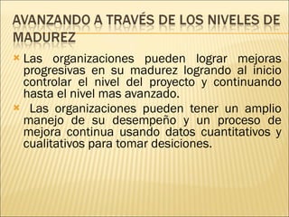 Las organizaciones pueden lograr mejoras progresivas en su madurez logrando al inicio controlar el nivel del proyecto y continuando hasta el nivel mas avanzado. Las organizaciones pueden tener un amplio manejo de su desempeño y un proceso de mejora continua usando datos cuantitativos y cualitativos para tomar desiciones.  