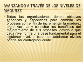 Todas las organizaciones tienen objetivos genericos y especificos para cambiar los procesos con el fin de incrementar la madurez organizacional y cosechar los beneficios del mejoramiento de sus procesos. devido a que cada nivel forma una base fundamental para el siguiente nivel, el tratar de adelantar niveles podria ser contraproducente. 