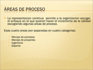 La representacion continua  permite a la organizacion escoger el enfoque en el que quieren hacer el incremento de la calidad escogiendo algunas areas de proceso. Esas cuatro areas son separadas en cuatro categorias: Manejo de procesos Manejo de proyectos Ingenieria Soporte 