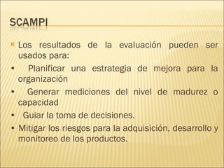 Los resultados de la evaluación pueden ser usados para: •  Planificar una estrategia de mejora para la organización •  Generar mediciones del nivel de madurez o capacidad •  Guiar la toma de decisiones. •  Mitigar los riesgos para la adquisición, desarrollo y monitoreo de los productos. 