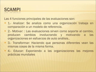 Las 4 funciones principales de las evaluaciones son: 1.- Analizar: Se analiza como una organización trabaja en comparación a un modelo de referencia.  2.- Motivar: : Las evaluaciones sirven como soporte al cambio, producen cambios involucrando y motivando a las organizaciones en esfuerzos de auto análisis.. 3.- Transformar: Haciendo que personas diferentes vean las mismas cosas de la misma forma.  4.- Educar: Exponiendo a las organizaciones las mejores prácticas mundiales 