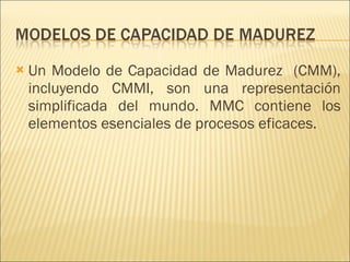 Un Modelo de Capacidad de Madurez  (CMM), incluyendo CMMI, son una representación simplificada del mundo. MMC contiene los elementos esenciales de procesos eficaces.  