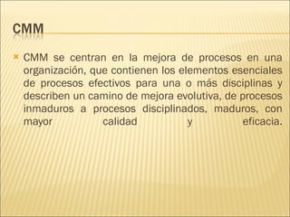 CMM se centran en la mejora de procesos en una organización, que contienen los elementos esenciales de procesos efectivos para una o más disciplinas y describen un camino de mejora evolutiva, de procesos inmaduros a procesos disciplinados, maduros, con mayor calidad y eficacia. 