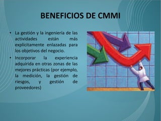 BENEFICIOS DE CMMI
• La gestión y la ingeniería de las
  actividades       están     más
  explícitamente enlazadas para
  los objetivos del negocio.
• Incorporar     la    experiencia
  adquirida en otras zonas de las
  mejores prácticas (por ejemplo,
  la medición, la gestión de
  riesgos,     y     gestión    de
  proveedores)
 