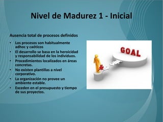 Nivel de Madurez 1 - Inicial

Ausencia total de procesos definidos
•   Los procesos son habitualmente
    adhoc y caóticos
•   El desarrollo se basa en la heroicidad
    y responsabilidad de los individuos.
•   Procedimientos localizados en áreas
    concretas.
•   No existen plantillas a nivel
    corporativo.
•   La organización no provee un
    ambiente estable.
•   Exceden en el presupuesto y tiempo
    de sus proyectos.
 
