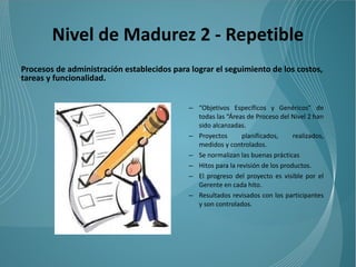Nivel de Madurez 2 - Repetible
Procesos de administración establecidos para lograr el seguimiento de los costos,
tareas y funcionalidad.


                                             – “Objetivos Específicos y Genéricos” de
                                               todas las “Áreas de Proceso del Nivel 2 han
                                               sido alcanzadas.
                                             – Proyectos       planificados,     realizados,
                                               medidos y controlados.
                                             – Se normalizan las buenas prácticas
                                             – Hitos para la revisión de los productos.
                                             – El progreso del proyecto es visible por el
                                               Gerente en cada hito.
                                             – Resultados revisados con los participantes
                                               y son controlados.
 