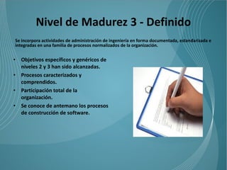 Nivel de Madurez 3 - Definido
Se incorpora actividades de administración de ingeniería en forma documentada, estandarizada e
integradas en una familia de procesos normalizados de la organización.


•   Objetivos específicos y genéricos de
    niveles 2 y 3 han sido alcanzadas.
•   Procesos caracterizados y
    comprendidos.
•   Participación total de la
    organización.
•   Se conoce de antemano los procesos
    de construcción de software.
 