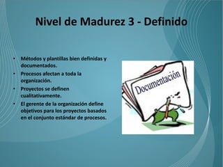 Nivel de Madurez 3 - Definido

•   Métodos y plantillas bien definidas y
    documentados.
•   Procesos afectan a toda la
    organización.
•   Proyectos se definen
    cualitativamente.
•   El gerente de la organización define
    objetivos para los proyectos basados
    en el conjunto estándar de procesos.
 