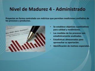 Nivel de Madurez 4 - Administrado
Proyectos en forma controlada con métricas que permiten mediciones confiables de
los procesos y productos.

                                          •   Se establece objetivos cuantitativos
                                              para calidad y rendimiento.
                                          •   Las medidas de los procesos son
                                              estadísticamente analizadas.
                                          •   Estadísticas almacenadas para
                                              aprovechar su aportación.
                                          •   Identificación de motivos especiales.
 