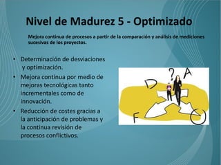 Nivel de Madurez 5 - Optimizado
     Mejora continua de procesos a partir de la comparación y análisis de mediciones
     sucesivas de los proyectos.


• Determinación de desviaciones
   y optimización.
• Mejora continua por medio de
  mejoras tecnológicas tanto
  incrementales como de
  innovación.
• Reducción de costes gracias a
  la anticipación de problemas y
  la continua revisión de
  procesos conflictivos.
 