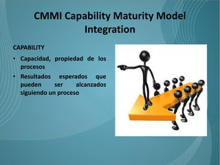 CMMI Capability Maturity Model
              Integration
CAPABILITY
• Capacidad, propiedad de los
  procesos
• Resultados esperados que
  pueden      ser    alcanzados
  siguiendo un proceso
 