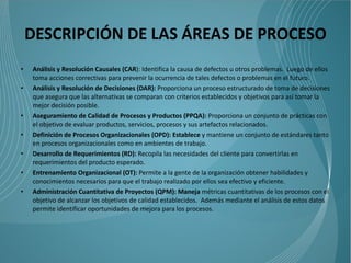 DESCRIPCIÓN DE LAS ÁREAS DE PROCESO
•   Análisis y Resolución Causales (CAR): Identifica la causa de defectos u otros problemas. Luego de ellos
    toma acciones correctivas para prevenir la ocurrencia de tales defectos o problemas en el futuro.
•   Análisis y Resolución de Decisiones (DAR): Proporciona un proceso estructurado de toma de decisiones
    que asegura que las alternativas se comparan con criterios establecidos y objetivos para así tomar la
    mejor decisión posible.
•   Aseguramiento de Calidad de Procesos y Productos (PPQA): Proporciona un conjunto de prácticas con
    el objetivo de evaluar productos, servicios, procesos y sus artefactos relacionados.
•   Definición de Procesos Organizacionales (OPD): Establece y mantiene un conjunto de estándares tanto
    en procesos organizacionales como en ambientes de trabajo.
•   Desarrollo de Requerimientos (RD): Recopila las necesidades del cliente para convertirlas en
    requerimientos del producto esperado.
•   Entrenamiento Organizacional (OT): Permite a la gente de la organización obtener habilidades y
    conocimientos necesarios para que el trabajo realizado por ellos sea efectivo y eficiente.
•   Administración Cuantitativa de Proyectos (QPM): Maneja métricas cuantitativas de los procesos con el
    objetivo de alcanzar los objetivos de calidad establecidos. Además mediante el análisis de estos datos
    permite identificar oportunidades de mejora para los procesos.
 