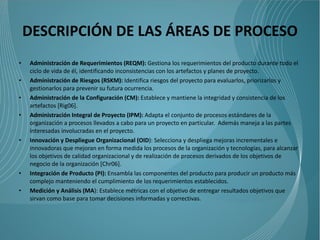 DESCRIPCIÓN DE LAS ÁREAS DE PROCESO
•   Administración de Requerimientos (REQM): Gestiona los requerimientos del producto durante todo el
    ciclo de vida de él, identificando inconsistencias con los artefactos y planes de proyecto.
•   Administración de Riesgos (RSKM): Identifica riesgos del proyecto para evaluarlos, priorizarlos y
    gestionarlos para prevenir su futura ocurrencia.
•   Administración de la Configuración (CM): Establece y mantiene la integridad y consistencia de los
    artefactos [Rig06].
•   Administración Integral de Proyecto (IPM): Adapta el conjunto de procesos estándares de la
    organización a procesos llevados a cabo para un proyecto en particular. Además maneja a las partes
    interesadas involucradas en el proyecto.
•   Innovación y Despliegue Organizacional (OID): Selecciona y despliega mejoras incrementales e
    innovadoras que mejoran en forma medida los procesos de la organización y tecnologías, para alcanzar
    los objetivos de calidad organizacional y de realización de procesos derivados de los objetivos de
    negocio de la organización [Chr06].
•   Integración de Producto (PI): Ensambla las componentes del producto para producir un producto más
    complejo manteniendo el cumplimiento de los requerimientos establecidos.
•   Medición y Análisis (MA): Establece métricas con el objetivo de entregar resultados objetivos que
    sirvan como base para tomar decisiones informadas y correctivas.
 