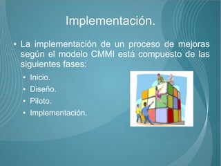 Implementación.
●   La implementación de un proceso de mejoras
    según el modelo CMMI está compuesto de las
    siguientes fases:
    ●   Inicio.
    ●   Diseño.
    ●   Piloto.
    ●   Implementación.
 