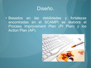 Diseño.
●   Basados en las debilidades y fortalezas
    encontradas en el SCAMPI se elabora el
    Process Improvement Plan (PI Plan) y los
    Action Plan (AP).
 