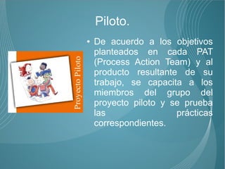 Piloto.
●   De acuerdo a los objetivos
    planteados en cada PAT
    (Process Action Team) y al
    producto resultante de su
    trabajo, se capacita a los
    miembros del grupo del
    proyecto piloto y se prueba
    las                prácticas
    correspondientes.
 