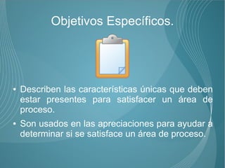 Objetivos Específicos.




●   Describen las características únicas que deben
    estar presentes para satisfacer un área de
    proceso.
●   Son usados en las apreciaciones para ayudar a
    determinar si se satisface un área de proceso.
 
