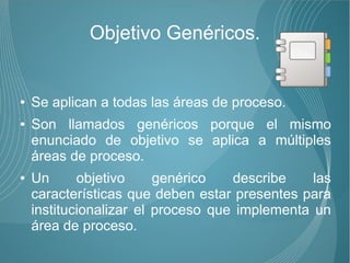 Objetivo Genéricos.


●   Se aplican a todas las áreas de proceso.
●   Son llamados genéricos porque el mismo
    enunciado de objetivo se aplica a múltiples
    áreas de proceso.
●   Un      objetivo     genérico   describe    las
    características que deben estar presentes para
    institucionalizar el proceso que implementa un
    área de proceso.
 