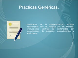 Prácticas Genéricas.


   ●   Verificación de la implementación: Aquellas
       relacionadas con la revisión por la dirección,
       evaluaciones objetivas de conformidad con
       descripciones de procesos, procedimientos y
       estándares.
 