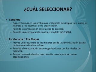 ¿CUÁL SELECCIONAR?
• Continuo
   – Nos centramos en los problemas, mitigación de riesgos y en lo que le
     interesa a los objetivos de la organización.
   – Permite la comparación entre áreas de proceso.
   – Permite una comparación contra el modelo ISO 15504

• Escalonada o Por Etapas
   – Provee una secuencia de las mejoras desde la administración básica
     hasta niveles de alta madurez.
   – Permite al comparación entre organizaciones por los niveles de
     madurez.
   – Provee un solo indicador que permite la comparación entre
     organizaciones
 