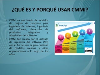 ¿QUÉ ES Y PORQUÉ USAR CMMI?
• CMMI es una fusión de modelos
  de mejora de procesos para
  ingeniería de sistemas, ingeniería
  del software, desarrollo de
  productos        integrados       y
  adquisición del software.
• CMMI fue creado por el instituto
  de ingeniería del software (SEI)
  con el fin de unir la gran cantidad
  de modelos creados y otras
  organizaciones a lo largo de los
  años.
 
