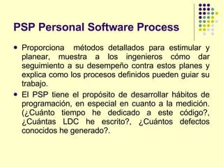 PSP Personal Software Process   Proporciona  métodos detallados para estimular y planear, muestra a los ingenieros cómo dar seguimiento a su desempeño contra estos planes y explica como los procesos definidos pueden guiar su trabajo. El PSP tiene el propósito de desarrollar hábitos de programación, en especial en cuanto a la medición.(¿Cuánto tiempo he dedicado a este código?, ¿Cuántas LDC he escrito?, ¿Cuántos defectos conocidos he generado?. 