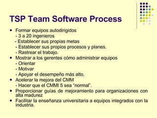 TSP Team Software Process Formar equipos autodirigidos - 3 a 20 ingenieros - Establecer sus propias metas - Establecer sus propios procesos y planes. - Rastrear el trabajo.  Mostrar a los gerentes cómo administrar equipos - Orientar - Motivar - Apoyar el desempeño más alto. Acelerar la mejora del CMM - Hacer que el CMMI 5 sea “normal”. Proporcionar guías de mejoramiento para organizaciones con alta madurez Facilitar la enseñanza universitaria a equipos integrados con la industria. 