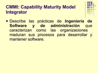 CMMI: Capability Maturity Model Integrator Describe las prácticas de  Ingeniería de Software y de administración  que caracterizan como las organizaciones  maduran sus procesos para desarrollar y mantener software. 