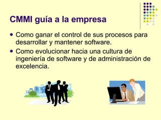 CMMI guía a la empresa Como ganar el control de sus procesos para desarrollar y mantener software. Como evolucionar hacia una cultura de ingeniería de software y de administración de excelencia. 