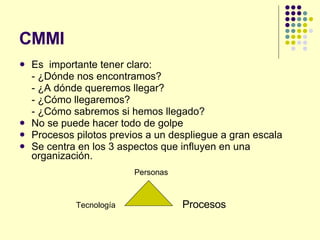 CMMI Es  importante tener claro: - ¿Dónde nos encontramos? - ¿A dónde queremos llegar? - ¿Cómo llegaremos? - ¿Cómo sabremos si hemos llegado? No se puede hacer todo de golpe Procesos pilotos previos a un despliegue a gran escala Se centra en los 3 aspectos que influyen en una organización. Tecnología Personas Procesos 