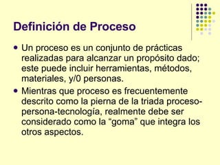 Definición de Proceso Un proceso es un conjunto de prácticas realizadas para alcanzar un propósito dado; este puede incluir herramientas, métodos, materiales, y/0 personas. Mientras que proceso es frecuentemente descrito como la pierna de la triada proceso-persona-tecnología, realmente debe ser considerado como la “goma” que integra los otros aspectos. 