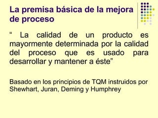 La premisa básica de la mejora de proceso “  La calidad de un producto es mayormente determinada por la calidad del proceso que es usado para desarrollar y mantener a éste” Basado en los principios de TQM instruidos por Shewhart, Juran, Deming y Humphrey 