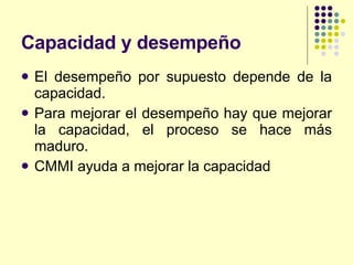 Capacidad y desempeño El desempeño por supuesto depende de la capacidad. Para mejorar el desempeño hay que mejorar la capacidad, el proceso se hace más maduro. CMMI ayuda a mejorar la capacidad 