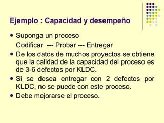 Ejemplo : Capacidad y desempeño Suponga un proceso Codificar  --- Probar --- Entregar De los datos de muchos proyectos se obtiene que la calidad de la capacidad del proceso es de 3-6 defectos por KLDC. Si se desea entregar con 2 defectos por KLDC, no se puede con este proceso. Debe mejorarse el proceso. 