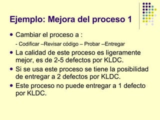 Ejemplo: Mejora del proceso 1 Cambiar el proceso a : - Codificar –Revisar código – Probar --Entregar La calidad de este proceso es ligeramente mejor, es de 2-5 defectos por KLDC. Si se usa este proceso se tiene la posibilidad de entregar a 2 defectos por KLDC. Este proceso no puede entregar a 1 defecto por KLDC. 