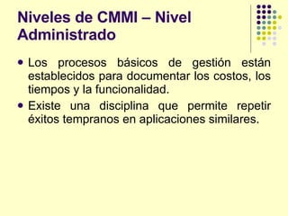 Niveles de CMMI – Nivel Administrado  Los procesos básicos de gestión están establecidos para documentar los costos, los tiempos y la funcionalidad. Existe una disciplina que permite repetir éxitos tempranos en aplicaciones similares. 