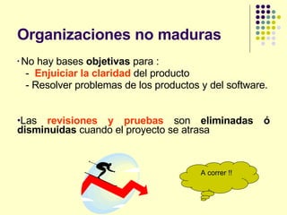 Organizaciones no maduras No hay bases  objetivas  para : -  Enjuiciar la claridad  del producto - Resolver problemas de los productos y del software. Las  revisiones y pruebas  son  eliminadas ó disminuidas  cuando el proyecto se atrasa A correr !! 